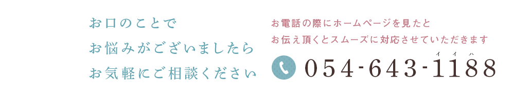 お口のことでお悩みがございましたらお気軽にご相談ください 診療のご予約・お問い合わせはお電話・メールにてお電話の際はホームページを見たとお伝え頂くとスムーズに対応させていただきます tel:054-643-1188